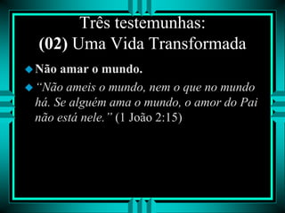 Três testemunhas:
(02) Uma Vida Transformada
Não amar o mundo.
“Não ameis o mundo, nem o que no mundo
há. Se alguém ama o mundo, o amor do Pai
não está nele.” (1 João 2:15)
 