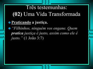 Três testemunhas:
(02) Uma Vida Transformada
Praticando a justiça.
“Filhinhos, ninguém vos engane. Quem
pratica justiça é justo, assim como ele é
justo.” (1 João 3:7)
 