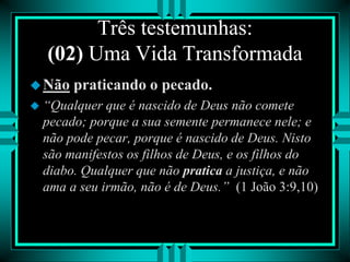 Três testemunhas:
(02) Uma Vida Transformada
Não praticando o pecado.
 “Qualquer que é nascido de Deus não comete
pecado; porque a sua semente permanece nele; e
não pode pecar, porque é nascido de Deus. Nisto
são manifestos os filhos de Deus, e os filhos do
diabo. Qualquer que não pratica a justiça, e não
ama a seu irmão, não é de Deus.” (1 João 3:9,10)
 