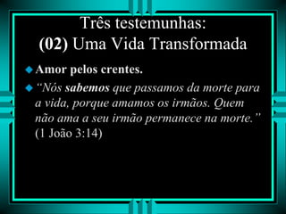 Três testemunhas:
(02) Uma Vida Transformada
Amor pelos crentes.
“Nós sabemos que passamos da morte para
a vida, porque amamos os irmãos. Quem
não ama a seu irmão permanece na morte.”
(1 João 3:14)
 
