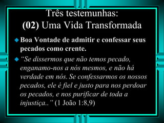 Três testemunhas:
(02) Uma Vida Transformada
Boa Vontade de admitir e confessar seus
pecados como crente.
“Se dissermos que não temos pecado,
enganamo-nos a nós mesmos, e não há
verdade em nós. Se confessarmos os nossos
pecados, ele é fiel e justo para nos perdoar
os pecados, e nos purificar de toda a
injustiça..” (1 João 1:8,9)
 