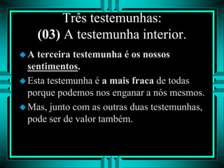 Três testemunhas:
(03) A testemunha interior.
A terceira testemunha é os nossos
sentimentos.
Esta testemunha é a mais fraca de todas
porque podemos nos enganar a nós mesmos.
Mas, junto com as outras duas testemunhas,
pode ser de valor também.
 