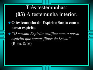 Três testemunhas:
(03) A testemunha interior.
O testemunho do Espírito Santo com o
nosso espírito.
“O mesmo Espírito testifica com o nosso
espírito que somos filhos de Deus.”
(Rom. 8:16)
 