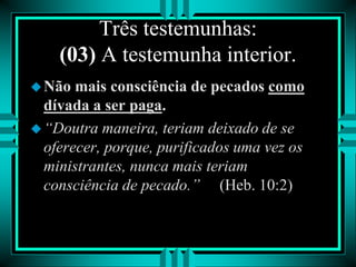 Três testemunhas:
(03) A testemunha interior.
Não mais consciência de pecados como
dívada a ser paga.
“Doutra maneira, teriam deixado de se
oferecer, porque, purificados uma vez os
ministrantes, nunca mais teriam
consciência de pecado.” (Heb. 10:2)
 