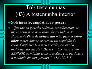 Três testemunhas:
(03) A testemunha interior.
Sofrimento, angústia, ao pecar.
 “Quando eu guardei silêncio, envelheceram os
meus ossos pelo meu bramido em todo o dia.
Porque de dia e de noite a tua mão pesava sobre
mim; o meu humor se tornou em sequidão de
estio. Confessei-te o meu pecado, e a minha
maldade não encobri. Dizia eu: Confessarei ao
SENHOR as minhas transgressões; e tu perdoaste
a maldade do meu pecado.” (Sal. 32:3-5)
 