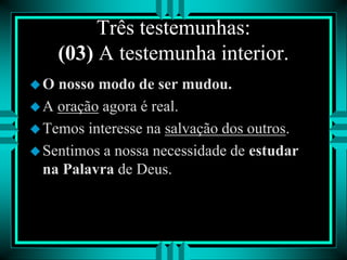 Três testemunhas:
(03) A testemunha interior.
O nosso modo de ser mudou.
A oração agora é real.
Temos interesse na salvação dos outros.
Sentimos a nossa necessidade de estudar
na Palavra de Deus.
 