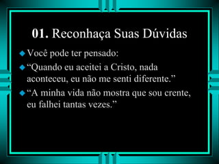 01. Reconhaça Suas Dúvidas
Você pode ter pensado:
“Quando eu aceitei a Cristo, nada
aconteceu, eu não me senti diferente.”
“A minha vida não mostra que sou crente,
eu falhei tantas vezes.”
 