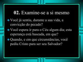 02. Examine-se a si mesmo
Você já sentiu, durante a sua vida, a
convicção do pecado?
Você espera ir para o Céu algum dia; esta
esperança está baseada, em que?
Quando, e em que circunstâncias, você
pediu Cristo para ser seu Salvador?
 
