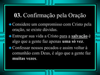03. Confirmação pela Oração
Considere um compromisso com Cristo pela
oração, se existe dúvidas.
Entregar sua vida a Cristo para a salvação é
algo que a gente faz apenas uma só vez.
Confessar nossos pecados e assim voltar à
comunhão com Deus, é algo que a gente faz
muitas vezes.
 