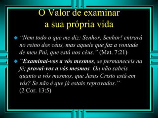 O Valor de examinar
a sua própria vida
 “Nem todo o que me diz: Senhor, Senhor! entrará
no reino dos céus, mas aquele que faz a vontade
de meu Pai, que está nos céus.” (Mat. 7:21)
 “Examinai-vos a vós mesmos, se permaneceis na
fé; provai-vos a vós mesmos. Ou não sabeis
quanto a vós mesmos, que Jesus Cristo está em
vós? Se não é que já estais reprovados.”
(2 Cor. 13:5)
 