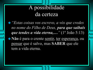A possibilidade
da certeza
“Estas coisas vos escrevo, a vós que credes
no nome do Filho de Deus, para que saibais
que tendes a vida eterna,…” (1º João 5:13)
Não é para o crente sentir, ter esperança, ou
pensar que é salvo, mas SABER que ele
tem a vida eterna.
 