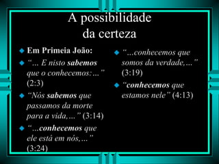 A possibilidade
da certeza
 Em Primeia João:
 “… E nisto sabemos
que o conhecemos:…”
(2:3)
 “Nós sabemos que
passamos da morte
para a vida,…” (3:14)
 “…conhecemos que
ele está em nós,…”
(3:24)
 “…conhecemos que
somos da verdade,…”
(3:19)
 “conhecemos que
estamos nele” (4:13)
 