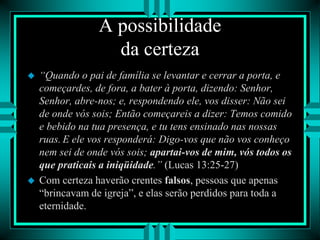 A possibilidade
da certeza
 “Quando o pai de família se levantar e cerrar a porta, e
começardes, de fora, a bater à porta, dizendo: Senhor,
Senhor, abre-nos; e, respondendo ele, vos disser: Não sei
de onde vós sois; Então começareis a dizer: Temos comido
e bebido na tua presença, e tu tens ensinado nas nossas
ruas. E ele vos responderá: Digo-vos que não vos conheço
nem sei de onde vós sois; apartai-vos de mim, vós todos os
que praticais a iniqüidade.” (Lucas 13:25-27)
 Com certeza haverão crentes falsos, pessoas que apenas
“brincavam de igreja”, e elas serão perdidos para toda a
eternidade.
 