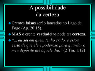 A possibilidade
da certeza
Crentes falsos serão lançados no Lago de
Fogo (Ap. 20:15).
MAS o crente verdadeiro pode ter certeza.
“... eu sei em quem tenho crido, e estou
certo de que ele é poderoso para guardar o
meu depósito até aquele dia.” (2 Tm. 1:12)
 