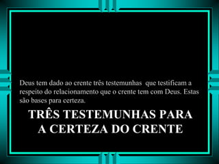 TRÊS TESTEMUNHAS PARA
A CERTEZA DO CRENTE
Deus tem dado ao crente três testemunhas que testificam a
respeito do relacionamento que o crente tem com Deus. Estas
são bases para certeza.
 