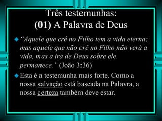 Três testemunhas:
(01) A Palavra de Deus
“Aquele que crê no Filho tem a vida eterna;
mas aquele que não crê no Filho não verá a
vida, mas a ira de Deus sobre ele
permanece.” (João 3:36)
Esta é a testemunha mais forte. Como a
nossa salvação está baseada na Palavra, a
nossa certeza também deve estar.
 
