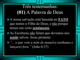 Três testemunhas:
(01) A Palavra de Deus
A nossa salvação está baseada no FATO
que temos o Filho de Deus, e não porque
temos um certo sentimento.
As Escrituras não falam que devemos nos
sentir salvos. Jesus promete:
“... o que vem a mim de maneira nenhuma o
lançarei fora.” (João 6:37)
 