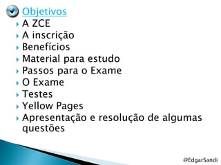  Objetivos
 A ZCE
 A inscrição
 Benefícios
 Material para estudo
 Passos para o Exame
 O Exame
 Testes
 Yellow Pages
 Apresentação e resolução de algumas
  questões


                                 @EdgarSandi
 