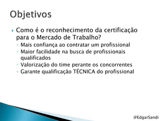    Como é o reconhecimento da certificação
    para o Mercado de Trabalho?
    ◦ Mais confiança ao contratar um profissional
    ◦ Maior facilidade na busca de profissionais
      qualificados
    ◦ Valorização do time perante os concorrentes
    ◦ Garante qualificação TÉCNICA do profissional




                                                 @EdgarSandi
 