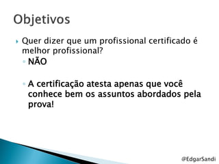    Quer dizer que um profissional certificado é
    melhor profissional?
    ◦ NÃO

    ◦ A certificação atesta apenas que você
      conhece bem os assuntos abordados pela
      prova!




                                           @EdgarSandi
 