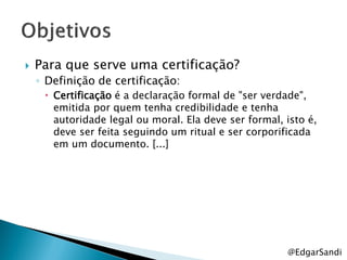    Para que serve uma certificação?
    ◦ Definição de certificação:
      Certificação é a declaração formal de "ser verdade",
       emitida por quem tenha credibilidade e tenha
       autoridade legal ou moral. Ela deve ser formal, isto é,
       deve ser feita seguindo um ritual e ser corporificada
       em um documento. [...]




                                                       @EdgarSandi
 