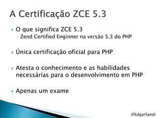    O que significa ZCE 5.3
    ◦ Zend Certified Enginner na versão 5.3 do PHP


   Única certificação oficial para PHP

   Atesta o conhecimento e as habilidades
    necessárias para o desenvolvimento em PHP

   Apenas um exame


                                                 @EdgarSandi
 