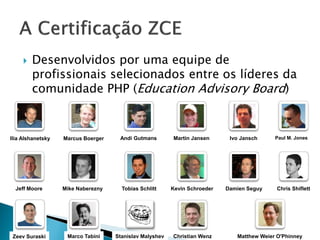    Desenvolvidos por uma equipe de
         profissionais selecionados entre os líderes da
         comunidade PHP (Education Advisory Board)


Ilia Alshanetsky   Marcus Boerger    Andi Gutmans        Martin Jansen      Ivo Jansch     Paul M. Jones




  Jeff Moore       Mike Naberezny     Tobias Schlitt     Kevin Schroeder   Damien Seguy     Chris Shiflett




 Zeev Suraski       Marco Tabini    Stanislav Malyshev   Christian Wenz       Matthew Weier O'Phinney
 