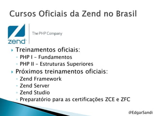    Treinamentos oficiais:
    ◦ PHP I – Fundamentos
    ◦ PHP II – Estruturas Superiores
   Próximos treinamentos oficiais:
    ◦   Zend Framework
    ◦   Zend Server
    ◦   Zend Studio
    ◦   Preparatório para as certificações ZCE e ZFC

                                                   @EdgarSandi
 