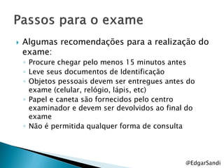    Algumas recomendações para a realização do
    exame:
    ◦ Procure chegar pelo menos 15 minutos antes
    ◦ Leve seus documentos de Identificação
    ◦ Objetos pessoais devem ser entregues antes do
      exame (celular, relógio, lápis, etc)
    ◦ Papel e caneta são fornecidos pelo centro
      examinador e devem ser devolvidos ao final do
      exame
    ◦ Não é permitida qualquer forma de consulta




                                                @EdgarSandi
 