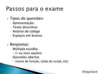    Tipos de questões:
    ◦   Apresentação:
    ◦   Texto descritivo
    ◦   Análise de código
    ◦   Espaços em branco

   Respostas:
    ◦ Múltipla escolha
         (1 ou mais opções)
    ◦ Questões abertas
         (nome de função, saída do script, etc)


                                                   @EdgarSandi
 
