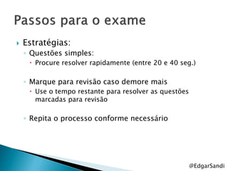    Estratégias:
    ◦ Questões simples:
      Procure resolver rapidamente (entre 20 e 40 seg.)

    ◦ Marque para revisão caso demore mais
      Use o tempo restante para resolver as questões
       marcadas para revisão

    ◦ Repita o processo conforme necessário




                                                        @EdgarSandi
 