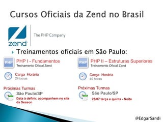    Treinamentos oficiais em São Paulo:
       PHP I - Fundamentos                       PHP II – Estruturas Superiores
       Treinamento Oficial Zend                  Treinamento Oficial Zend

       Carga Horária                             Carga Horária
       24 horas                                  40 horas


Próximas Turmas                             Próximas Turmas
      São Paulo/SP                                 São Paulo/SP
       Data à definir, acompanhem no site         28/07 terça e quinta - Noite
       da Season




                                                                                 @EdgarSandi
 
