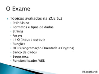    Tópicos avaliados na ZCE 5.3
    ◦   PHP Básico
    ◦   Formatos e tipos de dados
    ◦   Strings
    ◦   Arrays
    ◦   I / O (input / output)
    ◦   Funções
    ◦   OOP (Programação Orientada a Objetos)
    ◦   Banco de dados
    ◦   Segurança
    ◦   Funcionalidades WEB


                                                @EdgarSandi
 