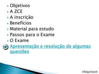  Objetivos
 A ZCE
 A inscrição
 Benefícios
 Material para estudo
 Passos para o Exame
 O Exame
 Apresentação e resolução de algumas
  questões



                                 @EdgarSandi
 