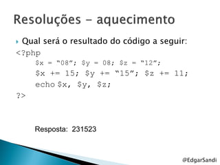 Qual será o resultado do código a seguir:
<?php
     $x = “08”; $y = 08; $z = “12”;
     $x += 15; $y += “15”; $z += 11;
     echo $x, $y, $z;
?>



     Resposta: 231523



                                        @EdgarSandi
 