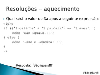    Qual será o valor de $a após a seguinte expressão:
<?php
if (('1 galinha' + '2 pardais') == '3 aves') {
    echo 'São iguais!!!';
} else {
    echo 'Isso é loucura!!!';
}
?>



         Resposta: ‘São iguais!!!’

                                             @EdgarSandi
 