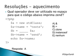 Qual operador deve ser utilizado no espaço
 para que o código abaixo imprima zend'?
<?php
   $a = new stdClass;            A) &
   $a->name = „teste';           B) =
   $b = _____ $a;                C) clone
                                 D) instanceof
   $b->name = „zend';            E) nenhum
   echo $a->name;
?>

    Resposta: A

                                          @EdgarSandi
 