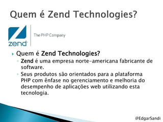    Quem é Zend Technologies?
    ◦ Zend é uma empresa norte-americana fabricante de
      software.
    ◦ Seus produtos são orientados para a plataforma
      PHP com ênfase no gerenciamento e melhoria do
      desempenho de aplicações web utilizando esta
      tecnologia.



                                               @EdgarSandi
 