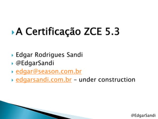 A     Certificação ZCE 5.3

   Edgar Rodrigues Sandi
   @EdgarSandi
   edgar@season.com.br
   edgarsandi.com.br – under construction




                                        @EdgarSandi
 