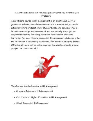 A Certificate Course in HR Management Earns you Potential Job
                                Prospects

A certificate course in HR management is an elective subject for
graduate students. Since human resource is a valuable subject with
potential future prospect, many students desire to consider it as a
lucrative career option. However, if you are already into a job and
desperately looking for a leap in career then enrol in any online
institution for a certificate course in HR management. Make sure that
the institution is university accredited. For instance, studying from a
UK University accredited online academy is a viable option to grow a
prospective career out of it.




The Courses Available online in HR Management

     Graduate Diploma in HR Management

     Certificate of Higher Education in HR Management

     Short Course in HR Management
 