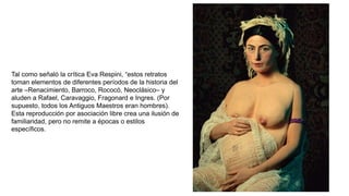 Tal como señaló la crítica Eva Respini, “estos retratos
toman elementos de diferentes períodos de la historia del
arte –Renacimiento, Barroco, Rococó, Neoclásico– y
aluden a Rafael, Caravaggio, Fragonard e Ingres. (Por
supuesto, todos los Antiguos Maestros eran hombres).
Esta reproducción por asociación libre crea una ilusión de
familiaridad, pero no remite a épocas o estilos
específicos.
 