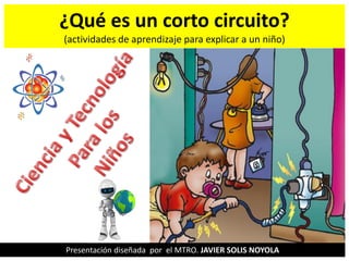 ¿Qué es un corto circuito?
(actividades de aprendizaje para explicar a un niño)
Presentación diseñada por el MTRO. JAVIER SOLIS NOYOLA
 
