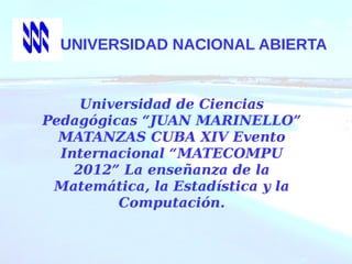 UNIVERSIDAD NACIONAL ABIERTA
Universidad de Ciencias
Pedagógicas “JUAN MARINELLO”
MATANZAS CUBA XIV Evento
Internacional “MATECOMPU
2012” La enseñanza de la
Matemática, la Estadística y la
Computación.
 