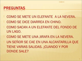10/08/12




   COMO SE METE UN ELEFANTE A LA NEVERA.
   COMO SE DICE DIARREA EN CHINO.
   COMO SACAN A UN ELEFANTE DEL FONDO DE
    UN LAGO.
   COMO SE METE UNA JIRAFA EN LA NEVERA.
   UN SEÑOR SE CAE EN UNA ALCANTARILLA QUE
    TIENE VARIAS SALIDAS. ¡CUANDO Y POR
    DONDE SALE?
                                              3
 