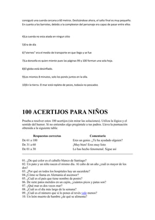 consiguió una cuerda cercana a 60 metros. Deslizándose ahora, el salto final es muy pequeño.
En cuanto a los barrotes, debido a la complexion del personaje era capaz de pasar entre ellos

4)La cuerda no esta atada en ningun sitio
5)Era de día
6)“viernes” era el medio de transporte en que llego y se fue
7)La doncella es quien miente pues las páginas 99 y 100 forman una sola hoja.
8)El globo está desinflado.
9)Los mismos 8 minutos, solo los ponés juntos en la olla.
10)En la tierra. El mar está repleto de peces, todavía no pescados

100 ACERTIJOS PARA NIÑOS
Prueba a resolver estos 100 acertijos (sin mirar las soluciones). Utiliza la lógica y el
sentido del humor. Si no entiendes algo pregúntale a tus padres. Lleva la puntuación
obtenida a la siguiente tabla:
Respuestas correctas
De 61 a 100
De 31 a 60
De 01 a 30

Comentario
Eres un genio. ¿Te ha ayudado alguien?
¡Muy bien! Eres muy listo
Lo has hecho fenomenal. Sigue así

01. ¿De qué color es el caballo blanco de Santiago?
02. Un pato y un niño nacen el mismo día. Al cabo de un año ¿cuál es mayor de los
dos?
03. ¿Por qué en todos los hospitales hay un sacerdote?
04.¿Cómo se llama en Alemania al ascensor?
05. ¿Cuál es el país que tiene nombre de postre?
06. De siete patos metidos en un cajón, ¿cuántos picos y patas son?
07. ¿Qué mar es dos veces mar?
08. ¿Cuál es el día más largo de la semana?
09. ¿Cuál es el número que si lo pones al revés vale menos?
10. Un león muerto de hambre ¿de qué se alimenta?

 