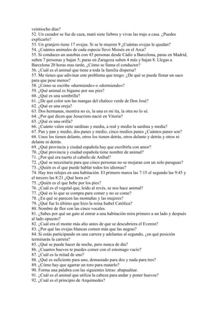 veintiocho días?
52. Un cazador se fue de caza, mató siete liebres y vivas las trajo a casa. ¿Puedes
explicarlo?
53. Un granjero tiene 17 ovejas. Si se le mueren 9 ¿Cuántas ovejas le quedan?
54. ¿Cuántos animales de cada especie llevó Moisés en el Arca?
55. Si conduces un autobús con 43 personas desde Cádiz a Barcelona, paras en Madrid,
suben 7 personas y bajan 5; paras en Zaragoza suben 4 más y bajan 8. Llegas a
Barcelona 20 horas mas tarde, ¿Cómo se llama el conductor?
56. ¿Cuál es el animal que tiene a toda la familia dispersa?
57. Me tienes que adivinar este problema que tengo: ¿De qué se puede llenar un saco
para que pese menos?
58. ¿Cómo se escribe «durmiendo» o «dormiendo»?
59. ¿Qué animal es bígamo por sus pies?
60. ¿Qué es una sombrilla?
61. ¿De qué color son las mangas del chaleco verde de Don José?
62. ¿Qué es una oreja?
63. Dos hermanas, mentira no es, la una es mi tía, la otra no lo sé.
64. ¿Por qué dicen que Jesucristo nació en Vitoria?
65. ¿Qué es una orilla?
66. ¿Cuánto valen siete sardinas y media, a real y medio la sardina y media?
67. Pan y pan y medio, dos panes y medio, cinco medios panes ¿Cuántos panes son?
68. Unos los tienen delante, otros los tienen detrás, otros delante y detrás y otros ni
delante ni detrás.
69. ¿Qué provincia y ciudad española hay que escribirla con amor?
70. ¿Qué provincia y ciudad española tiene nombre de animal?
71. ¿Por qué era tuerto el caballo de Aníbal?
72. ¿Qué se necesitaría para que cinco personas no se mojaran con un solo paraguas?
73. ¿Quién es el que puede hablar todos los idiomas?
74. Hay tres relojes en una habitación. El primero marca las 7:15 el segundo las 9:45 y
el tercero las 8:21 ¿Qué hora es?
75. ¿Quién es el que bebe por los pies?
76. ¿Cuál es el vegetal que, leído al revés, se nos hace animal?
77. ¿Qué es lo que se compra para comer y no se come?
78. ¿En qué se parecen las montañas y las mujeres?
79. ¿Qué fue lo último que hizo la reina Isabel Católica?
80. Nombre de flor con las cinco vocales.
81. ¿Sabes por qué un gato al entrar a una habitación mira primero a un lado y después
al lado opuesto?
82. ¿Cuál era el monte más alto antes de que se descubriera el Everest?
83. ¿Por qué las ovejas blancas comen más que las negras?
84. Si estás participando en una carrera y adelantas al segundo, ¿en qué posición
terminarás la carrera?
85. ¿Qué se puede hacer de noche, pero nunca de día?
86. ¿Cuantos huevos te puedes comer con el estomago vacío?
87. ¿Cuál es la mitad de uno?
88. ¿Qué es suficiente para uno, demasiado para dos y nada para tres?
89. ¿Cómo hay que agarrar un toro para matarlo?
90. Forma una palabra con las siguientes letras: abapualnar.
91. ¿Cuál es el animal que utiliza la cabeza para andar y poner huevos?
92. ¿Cuál es el principio de Arquímedes?

 