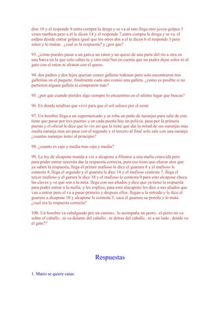 dise 18 y el responde 9 entra compra la droga y se va al rato llega otro joven golpea 3
veses tambien pero a el le dicen 14 y el responde 7,entra compra la droga y se va. el
esdpia deside entrar golpea igual que los otros dos a el le dicen 6 el responde 3 pero
salen y lo matan . ¿cual es la respuesta? y ¿por que?
93. ¿como puedes pasar a un gato,a un raton y un queso de una parte del rio a otra en
una barca en la que solo cabes tu y otro más?ten en cuenta que no pudes dejar solos ni al
gato con el raton ni alraton con el queso.
94. dos padres y dos hijos querian comer galletas trakinas pero solo encontraron tres
galletitas en el paquete. finalmente cada uno comió una galleta. ¿como es posible si no
partieron niguna galleta ni compraron más?
95. ¿por que cuando pierdes algo siempre lo encuentras en el ultimo lugar que buscas?
96. En donde tendrias que vivir para que el sol saliece por el oeste
97. Un hombre llega a un supermercado y se roba un puño de naranjas para salir de este
tiene que pasar por tres puertas y en cada puerta hay un policia. pasa por la primera
puesta y el oficial le dice que lo vio asi que le tiene que dar la mitad de sus naranjas mas
media naranja mas asi pasa con el segundo y el tercero al final solo sale con una naranja
¿cuantas naranjas tomo al principio?
98. ¿cuanto es caja y media mas caja y media?
99. La ley de alcapone manda a ver a alcapone a filtrarse a una mafia conocida pero
para poder entrar necesita dar la respuesta correcta, para eso tiene que checar alos que
ya saben la respuesta, llega el primer mafioso le dice el guarura 8 y el mafioso le
contesta 4, llega el segundo y el guarura le dice 14 y el mafioso contesta 7, llega el
tercer mafioso y el gurura le dice 18 y el mafioso le contesta 9,para esto alcapone checa
las claves y ve que son a la mita. llega con sus aliados y dice que ya tiene la respuesta
para poder entrar a la mafia, y les explica, para esto alacapone les dice a sus aliados que
van a entrar pero el va a pasar primero y despues ellos. llegan a la entrada y le dice el
guarura a alcapone 10 y alcapone le contesta 5, saca el guarura su pistola y lo mata
¿cual era la respuesta correcta?
100. Un hombre va cabalgando por un camino.. lo acompaña un perro.. el perro no va
sobre el caballo.. ni va delante del caballo.. ni detras del caballo.. ni a un lado.. donde va
el gato??

Respuestas
1. Mario se quiere casar.

 