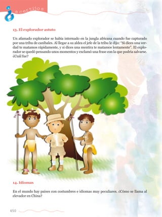 acertijo s 
13. El explorador astuto 
Un afamado explorador se hab’a internado en la jungla africana cuando fue capturado 
por una tribu de can’bales. Al llegar a su aldea el jefe de la tribu le dijo: ÒSi dices una ver-dad 
450 
te matamos r‡pidamente, y si dices una mentira te matamos lentamenteÓ. El explo-rador 
se qued— pensando unos momentos y exclam— una frase con la que podr’a salvarse. 
ÀCu‡l fue? 
14. Idiomas 
En el mundo hay pa’ses con costumbres e idiomas muy peculiares. ÀC—mo se llama al 
elevador en China? 
 