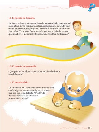 a certijo s 
451 
15. El polic’a de tr‡nsito 
Un joven olvid— en su casa su licencia para conducir, pero aun as’ 
sali— a toda prisa esquivando algunos obst‡culos, haciendo caso 
omiso a los sem‡foros y viajando en sentido contrario durante va-rias 
calles. Todo esto fue observado por un polic’a de tr‡nsito, 
quien no hizo el menor intento por detenerlo. ÀCu‡l fue la raz—n? 
16. Pregunta de geograf’a 
ÀQuŽ pasa en los alpes suizos todos los d’as de cinco a 
seis de la tarde? 
17. El numism‡tico 
Un numism‡tico trabajaba afanosamente clasifi-cando 
algunas monedas antiguas; al encon-trar 
una que ten’a la fecha Ò75 a.C.Ó, la 
desech— por ser falsa. ÀC—mo su-po 
esto s—lo con verla? 
 
