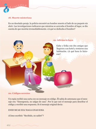 acertijo s 
18. Muerte misteriosa 
En un desolado paraje, la polic’a encontr— un hombre muerto al lado de un paquete sin 
abrir. Las investigaciones indicaron que mientras se acercaba el hombre al lugar, se dio 
cuenta de que morir’a irremediablemente. ÀA quŽ se dedicaba el hombre? 
452 
19. Adivina la hora 
Gaby y Erika son dos amigas que 
llegaron a un hotel y rentaron una 
habitaci—n. ÀA quŽ hora lo hicie-ron? 
20. C—digos secretos 
Un esp’a recibi— una carta con un mensaje en c—digo. ƒl sab’a de antemano que el men-saje 
era: ÒEmergencia, no salgas de casaÓ. Por lo que us— el mensaje para descifrar el 
c—digo y escribir una respuesta. Si el mensaje original dec’a: 
ENSD MCAE EILC RAGA GNAS EOSA 
ÀC—mo escribi—: ÒRecibido, no saldrŽÓ? 
 